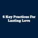 6 Key Practices for Lasting Love