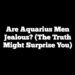 Are Aquarius Men Jealous? (The Truth Might Surprise You)