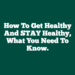 How To Get Healthy And STAY Healthy, What You Need To Know.