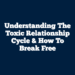 Understanding the Toxic Relationship Cycle & How to Break Free