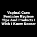 Vaginal Care: Feminine Hygiene Tips and Products I Wish I Knew Sooner